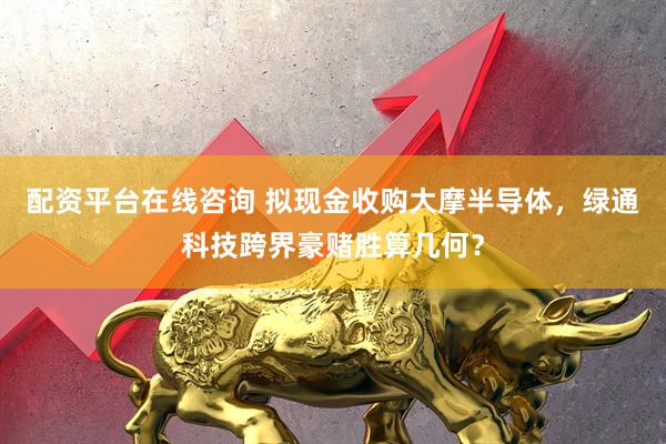 配资平台在线咨询 拟现金收购大摩半导体，绿通科技跨界豪赌胜算几何？