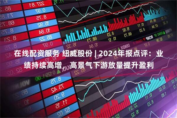 在线配资服务 纽威股份 | 2024年报点评：业绩持续高增，高景气下游放量提升盈利
