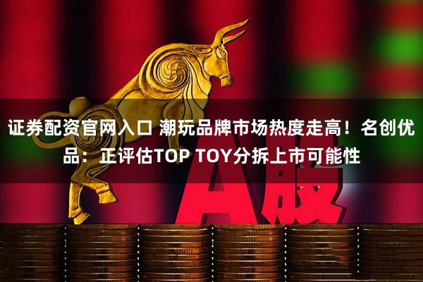 证券配资官网入口 潮玩品牌市场热度走高！名创优品：正评估TOP TOY分拆上市可能性