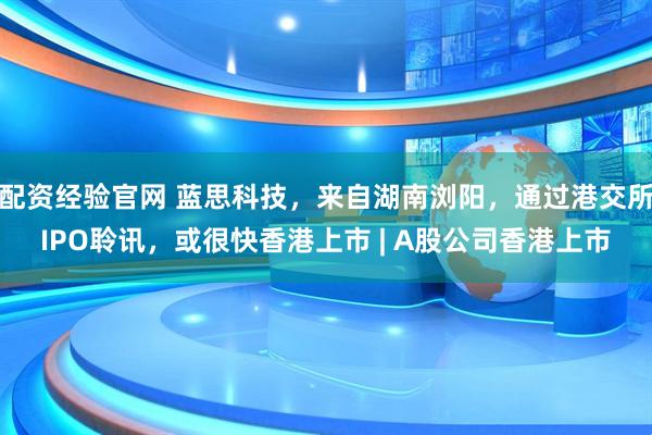 配资经验官网 蓝思科技，来自湖南浏阳，通过港交所IPO聆讯，或很快香港上市 | A股公司香港上市