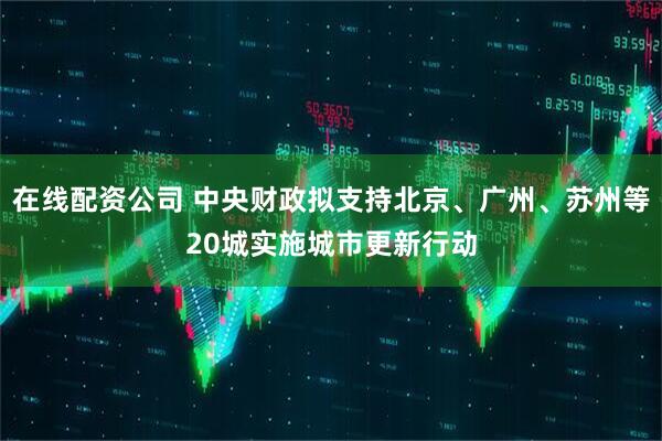 在线配资公司 中央财政拟支持北京、广州、苏州等20城实施城市更新行动