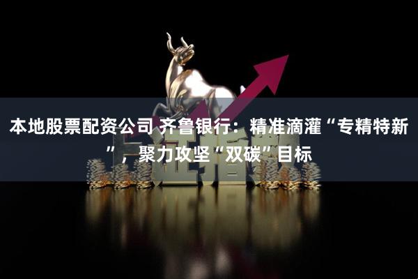 本地股票配资公司 齐鲁银行：精准滴灌“专精特新”，聚力攻坚“双碳”目标