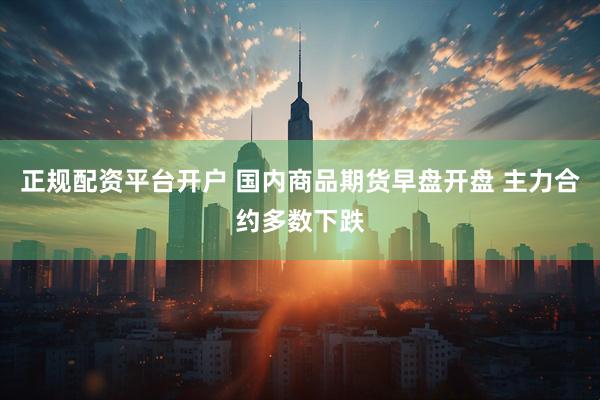 正规配资平台开户 国内商品期货早盘开盘 主力合约多数下跌