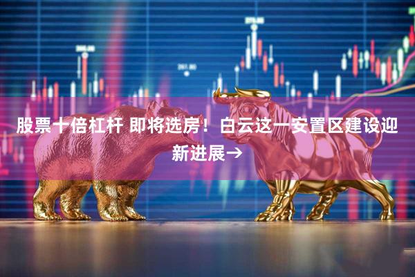 股票十倍杠杆 即将选房！白云这一安置区建设迎新进展→