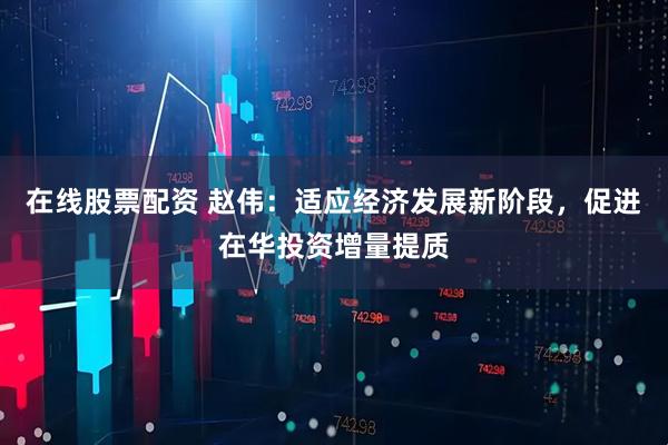 在线股票配资 赵伟：适应经济发展新阶段，促进在华投资增量提质