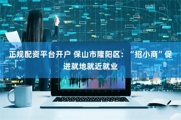 正规配资平台开户 保山市隆阳区：“招小商”促进就地就近就业
