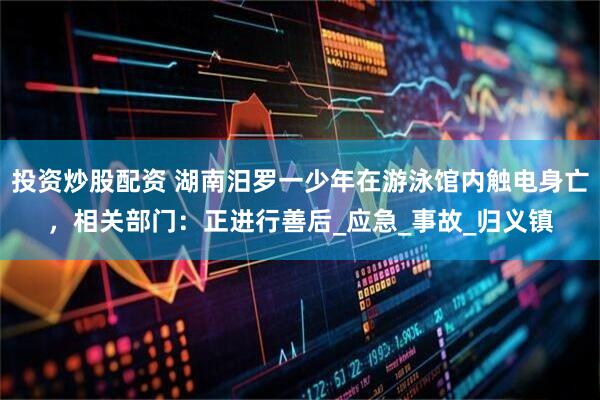 投资炒股配资 湖南汨罗一少年在游泳馆内触电身亡，相关部门：正进行善后_应急_事故_归义镇
