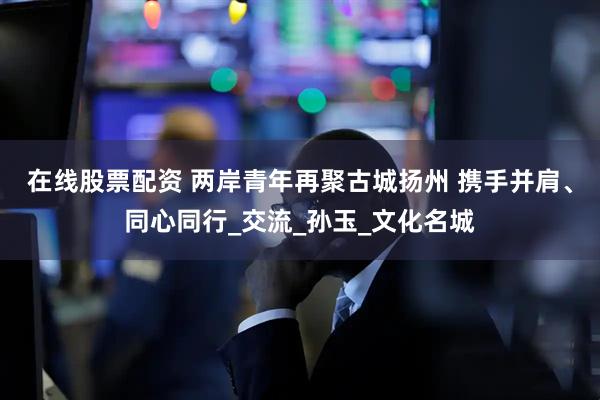在线股票配资 两岸青年再聚古城扬州 携手并肩、同心同行_交流_孙玉_文化名城
