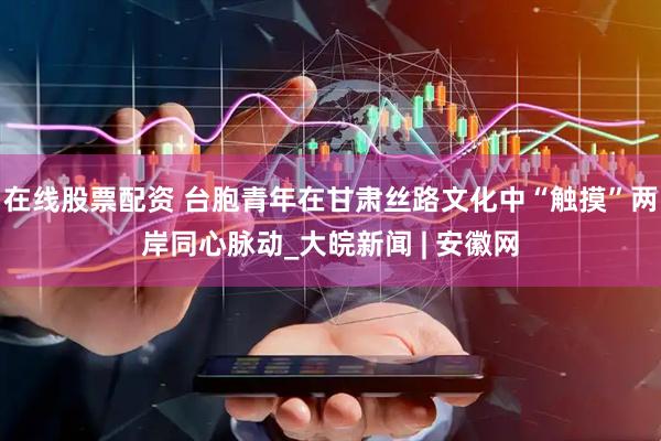 在线股票配资 台胞青年在甘肃丝路文化中“触摸”两岸同心脉动_大皖新闻 | 安徽网