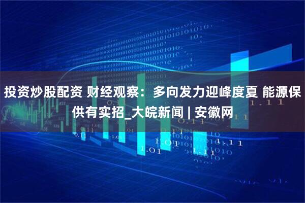 投资炒股配资 财经观察：多向发力迎峰度夏 能源保供有实招_大皖新闻 | 安徽网
