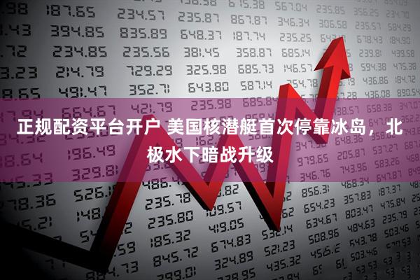 正规配资平台开户 美国核潜艇首次停靠冰岛，北极水下暗战升级