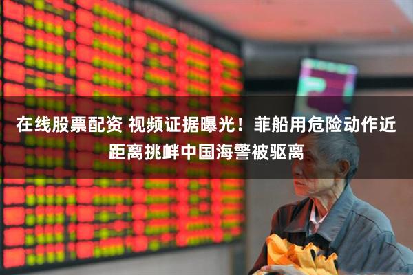 在线股票配资 视频证据曝光！菲船用危险动作近距离挑衅中国海警被驱离
