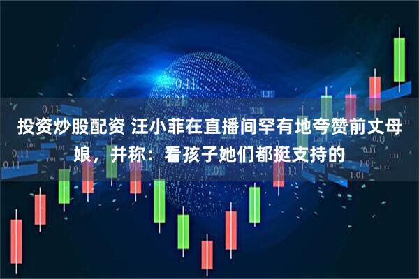 投资炒股配资 汪小菲在直播间罕有地夸赞前丈母娘，并称：看孩子她们都挺支持的