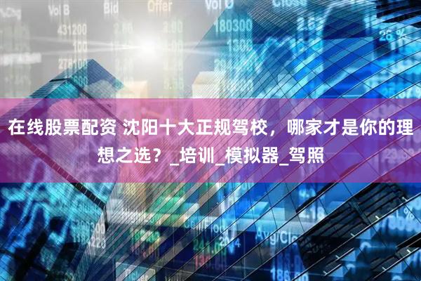 在线股票配资 沈阳十大正规驾校，哪家才是你的理想之选？_培训_模拟器_驾照