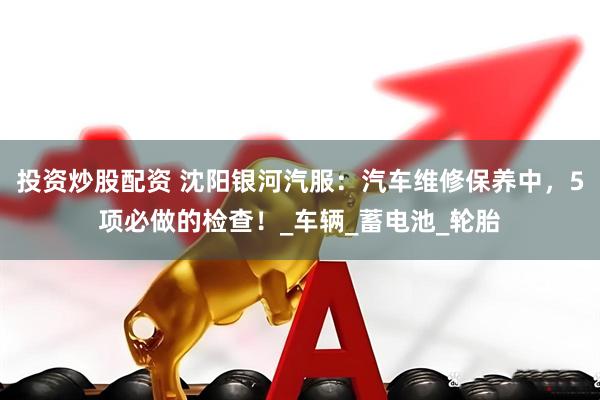 投资炒股配资 沈阳银河汽服：汽车维修保养中，5项必做的检查！_车辆_蓄电池_轮胎