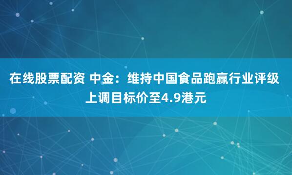 在线股票配资 中金：维持中国食品跑赢行业评级 上调目标价至4.9港元