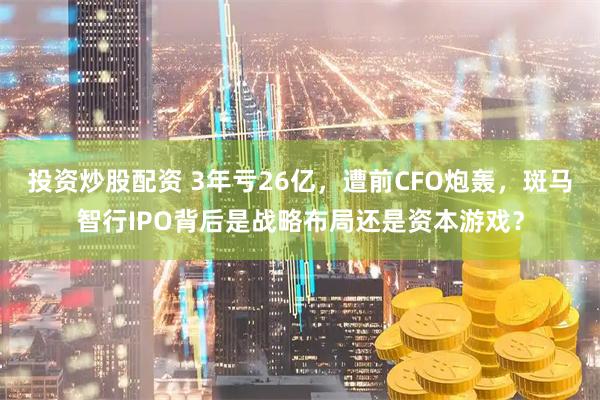 投资炒股配资 3年亏26亿，遭前CFO炮轰，斑马智行IPO背后是战略布局还是资本游戏？