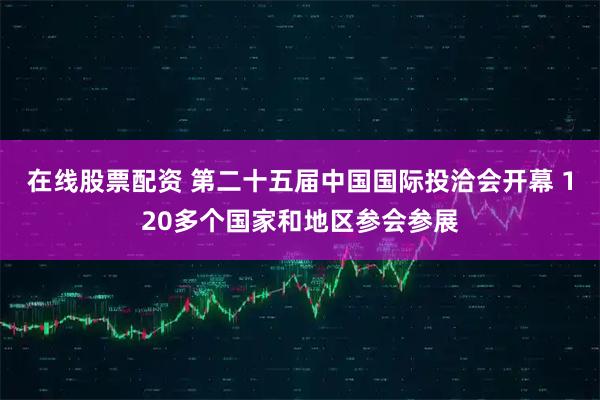 在线股票配资 第二十五届中国国际投洽会开幕 120多个国家和地区参会参展