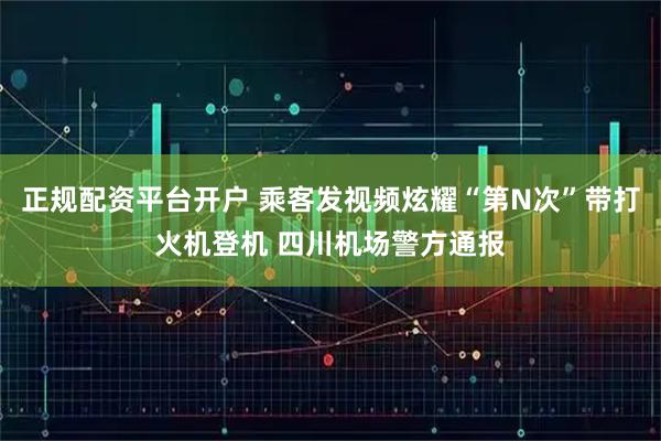 正规配资平台开户 乘客发视频炫耀“第N次”带打火机登机 四川机场警方通报