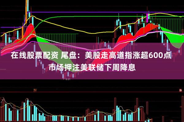 在线股票配资 尾盘：美股走高道指涨超600点 市场押注美联储下周降息