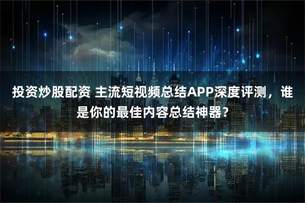 投资炒股配资 主流短视频总结APP深度评测，谁是你的最佳内容总结神器？