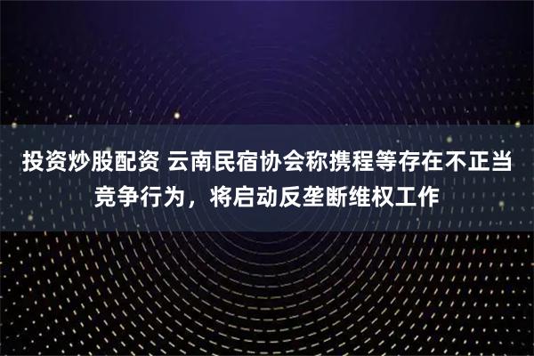 投资炒股配资 云南民宿协会称携程等存在不正当竞争行为,将启动反垄断维权工作